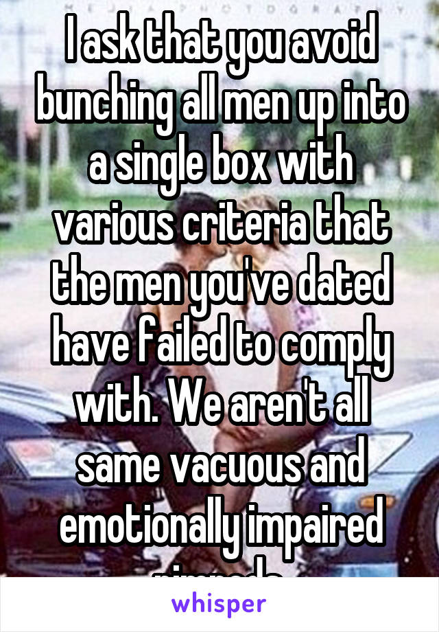 I ask that you avoid bunching all men up into a single box with various criteria that the men you've dated have failed to comply with. We aren't all same vacuous and emotionally impaired nimrods.