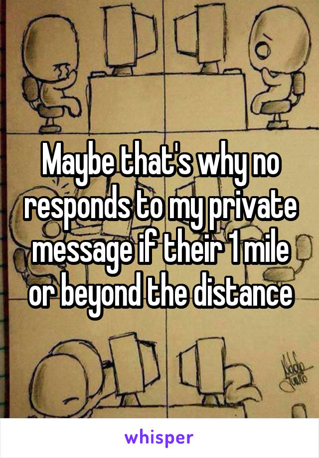 Maybe that's why no responds to my private message if their 1 mile or beyond the distance