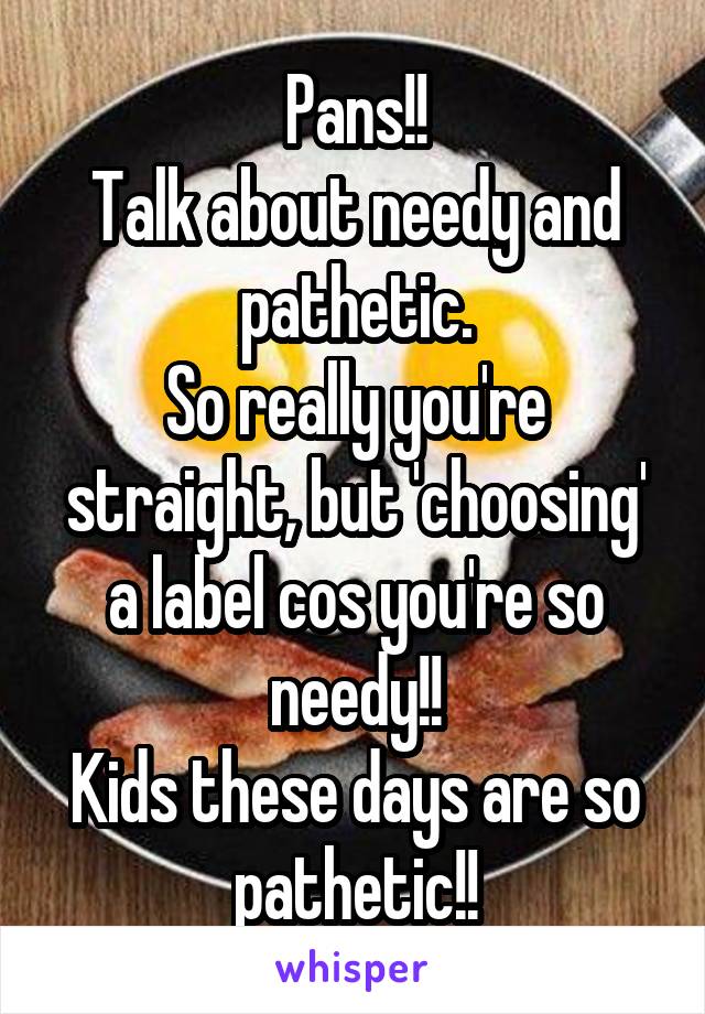 Pans!!
Talk about needy and pathetic.
So really you're straight, but 'choosing' a label cos you're so needy!!
Kids these days are so pathetic!!