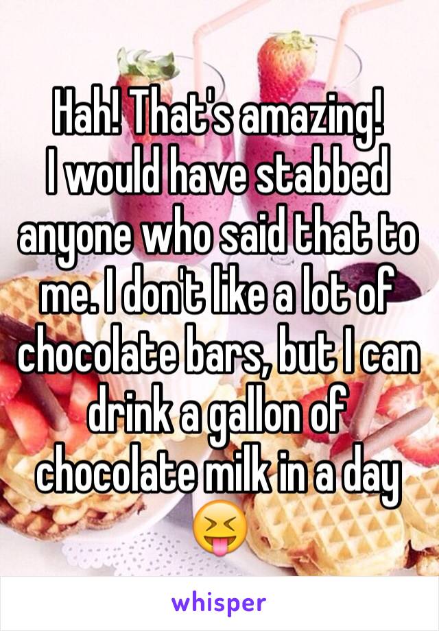 Hah! That's amazing! 
I would have stabbed anyone who said that to me. I don't like a lot of chocolate bars, but I can drink a gallon of chocolate milk in a day 😝