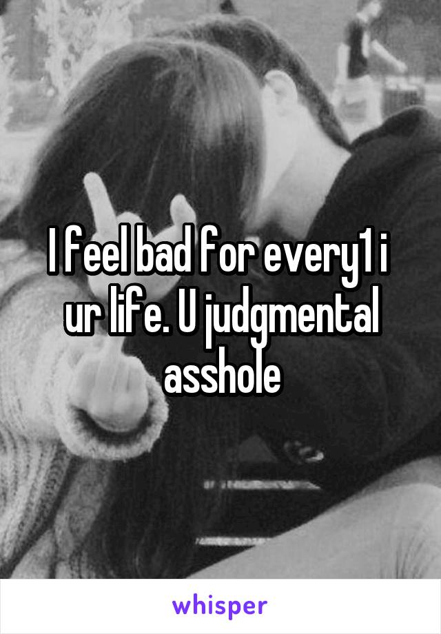 I feel bad for every1 i  ur life. U judgmental asshole