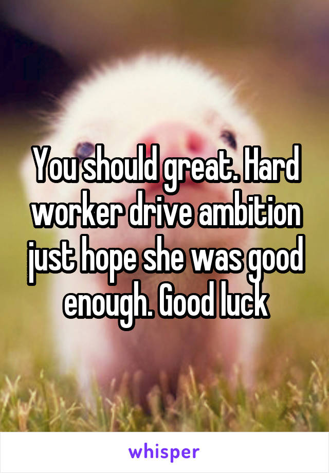 You should great. Hard worker drive ambition just hope she was good enough. Good luck
