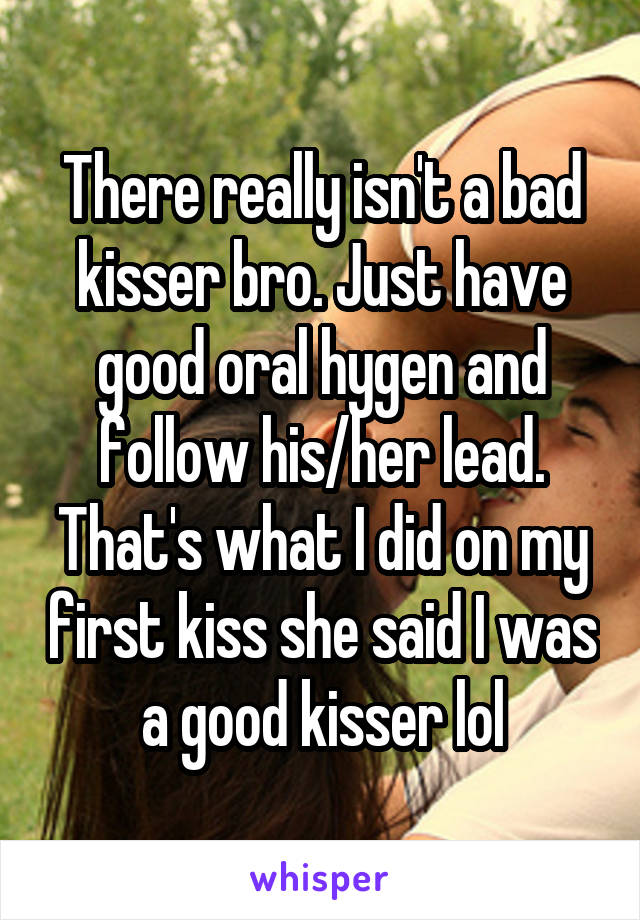 There really isn't a bad kisser bro. Just have good oral hygen and follow his/her lead. That's what I did on my first kiss she said I was a good kisser lol