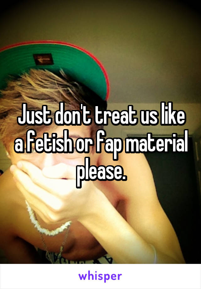 Just don't treat us like a fetish or fap material please.