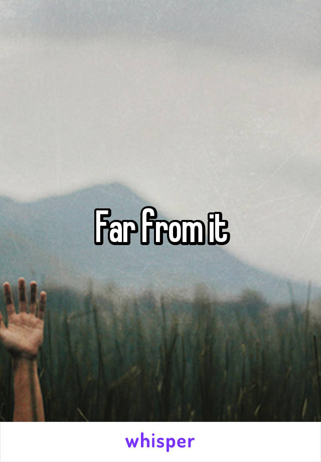 Far from it