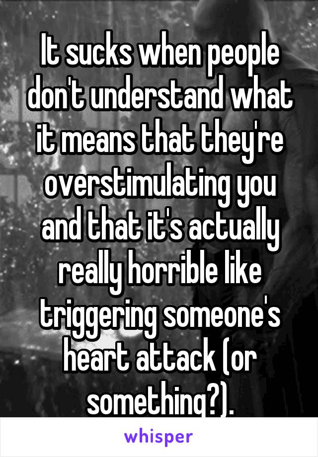 It sucks when people don't understand what it means that they're overstimulating you and that it's actually really horrible like triggering someone's heart attack (or something?).