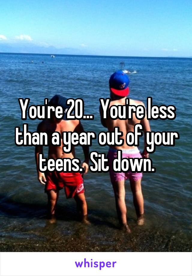 You're 20...  You're less than a year out of your teens.  Sit down.