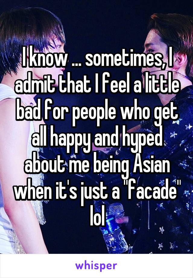 I know ... sometimes, I admit that I feel a little bad for people who get all happy and hyped about me being Asian when it's just a "facade" lol