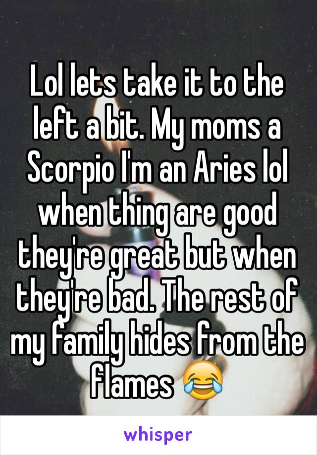 Lol lets take it to the left a bit. My moms a Scorpio I'm an Aries lol when thing are good they're great but when they're bad. The rest of my family hides from the flames 😂