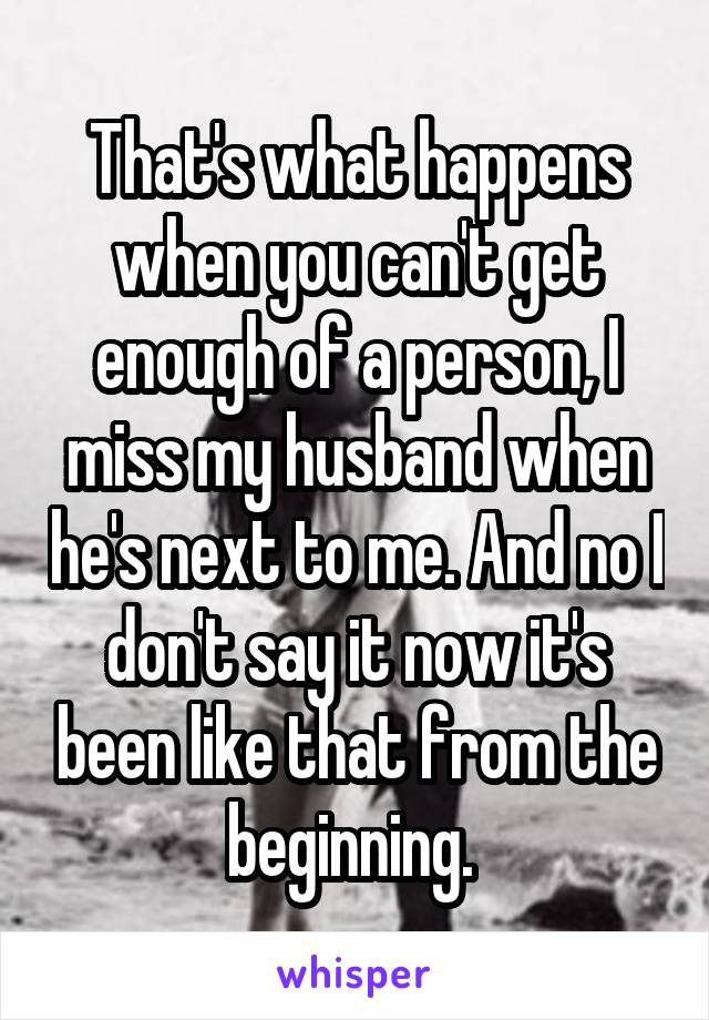 That's what happens when you can't get enough of a person, I miss my husband when he's next to me. And no I don't say it now it's been like that from the beginning. 