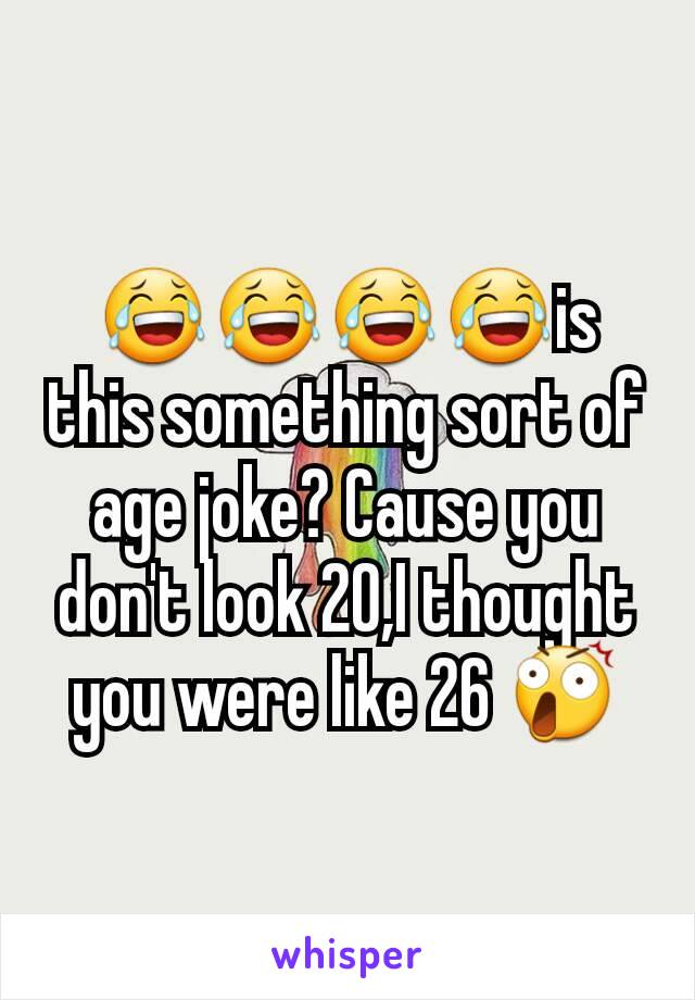😂😂😂😂is this something sort of age joke? Cause you don't look 20,I thought you were like 26 😲