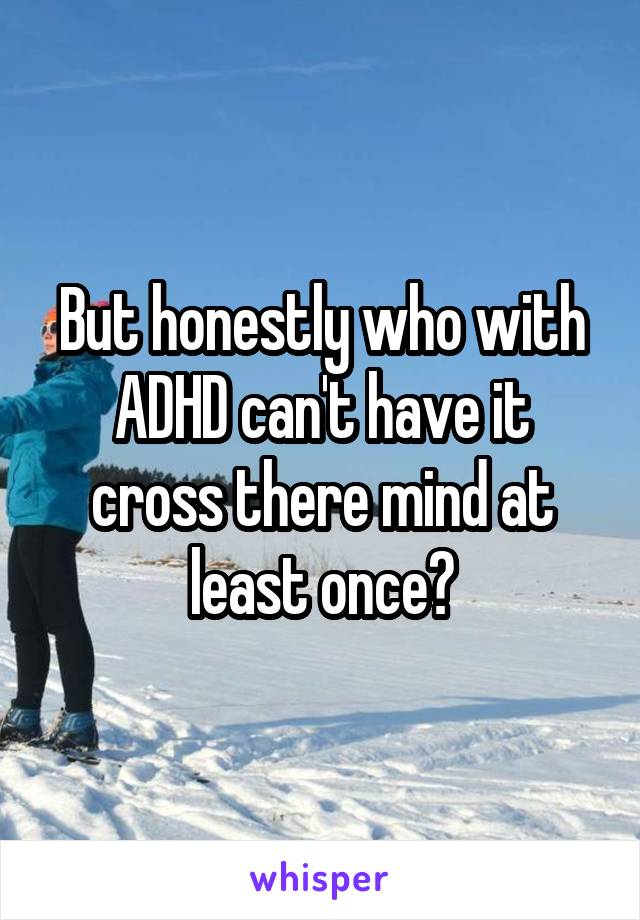 But honestly who with ADHD can't have it cross there mind at least once?