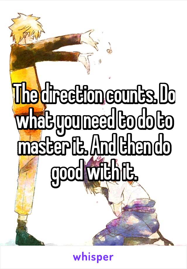 The direction counts. Do what you need to do to master it. And then do good with it.