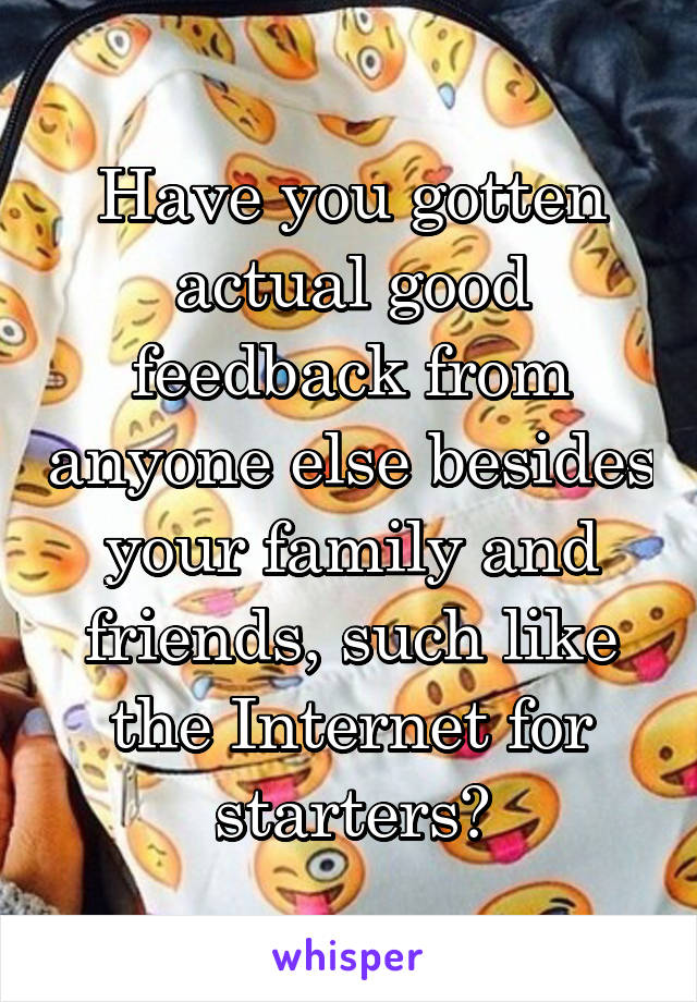 Have you gotten actual good feedback from anyone else besides your family and friends, such like the Internet for starters?