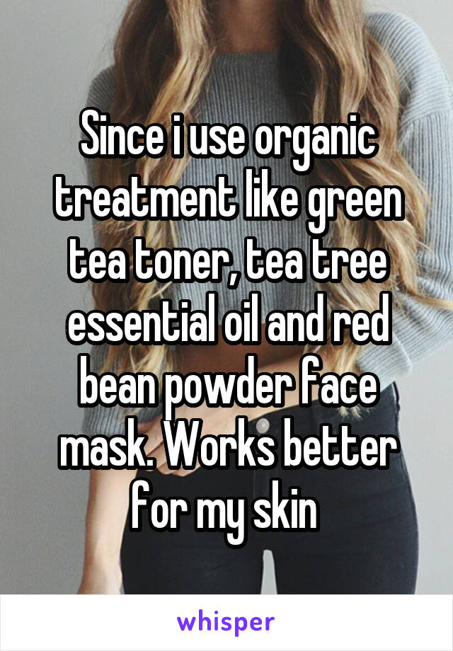 Since i use organic treatment like green tea toner, tea tree essential oil and red bean powder face mask. Works better for my skin 