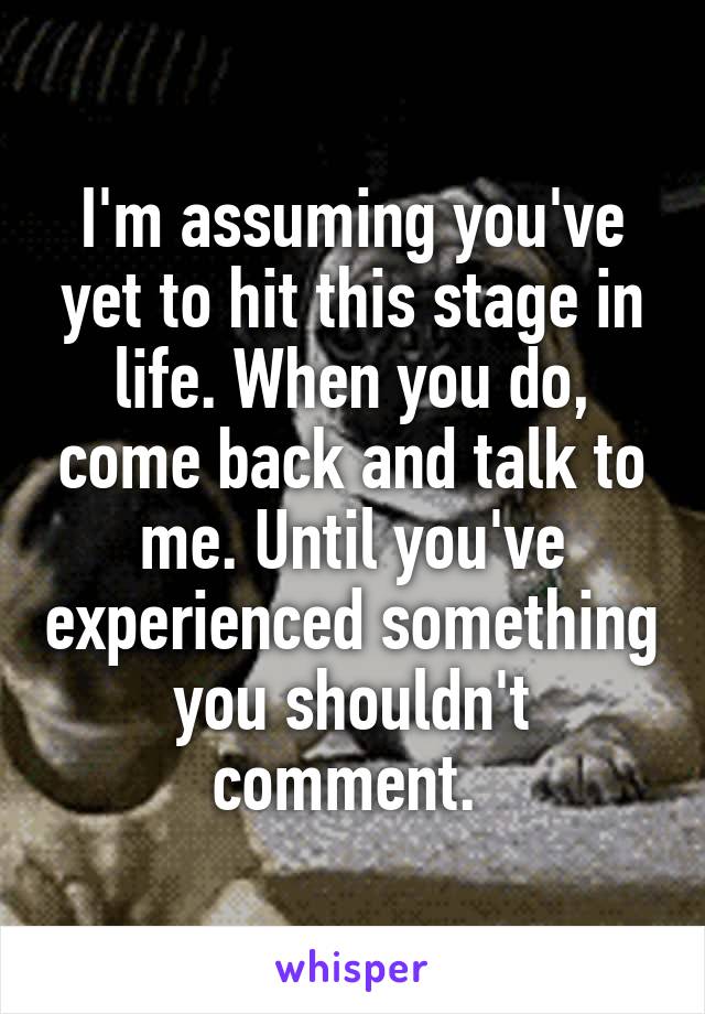 I'm assuming you've yet to hit this stage in life. When you do, come back and talk to me. Until you've experienced something you shouldn't comment. 