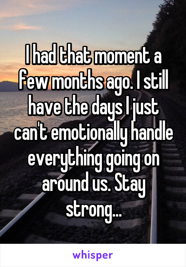 I had that moment a few months ago. I still have the days I just can't emotionally handle everything going on around us. Stay strong...