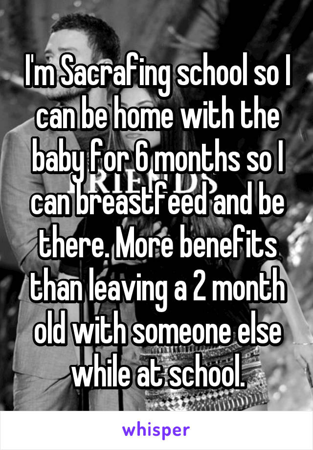 I'm Sacrafing school so I can be home with the baby for 6 months so I can breastfeed and be there. More benefits than leaving a 2 month old with someone else while at school.