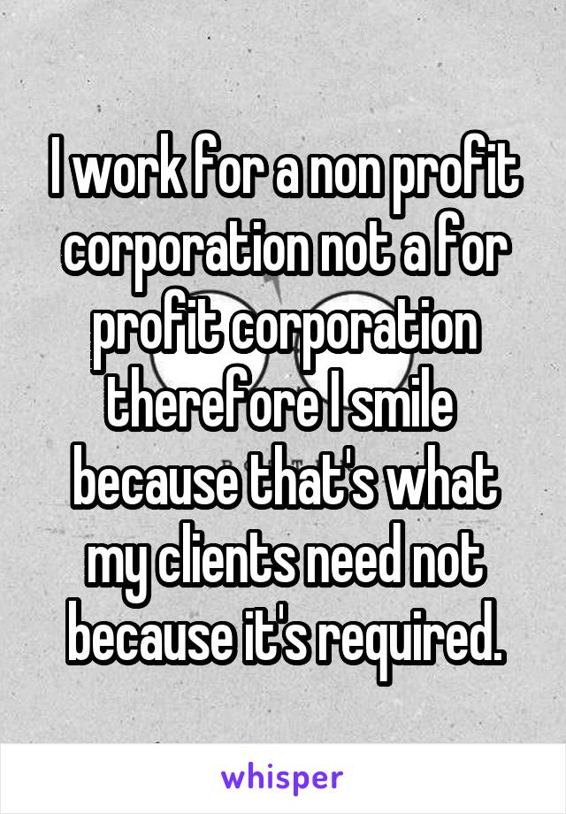 I work for a non profit corporation not a for profit corporation therefore I smile  because that's what my clients need not because it's required.