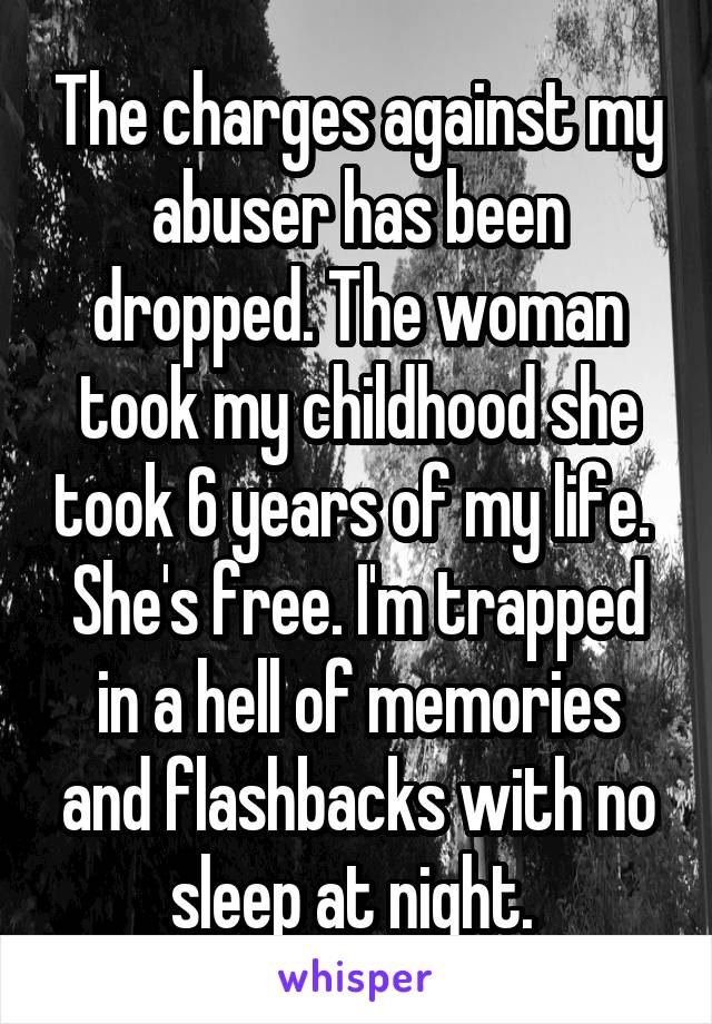 The charges against my abuser has been dropped. The woman took my childhood she took 6 years of my life. 
She's free. I'm trapped in a hell of memories and flashbacks with no sleep at night. 