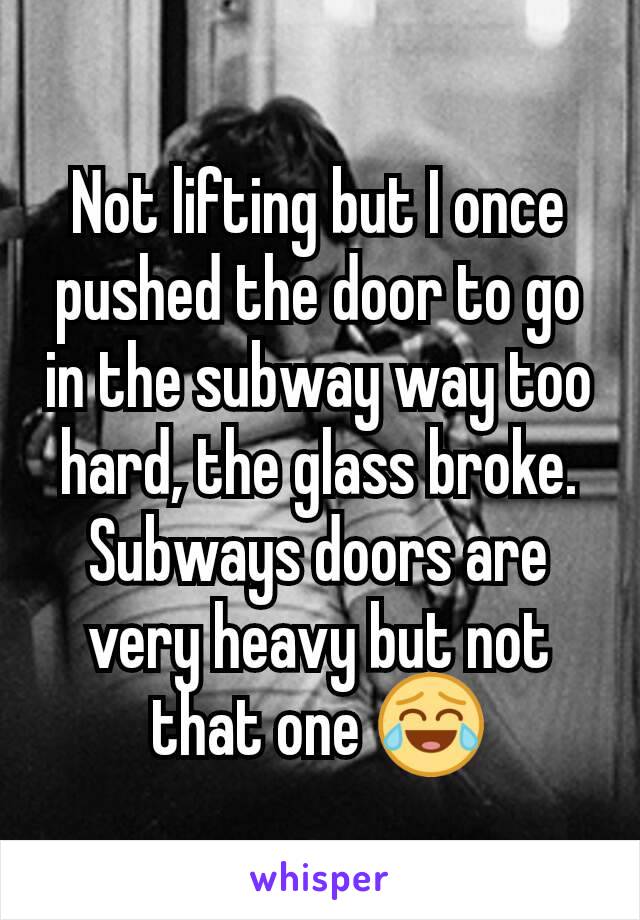Not lifting but I once pushed the door to go in the subway way too hard, the glass broke. Subways doors are very heavy but not that one 😂