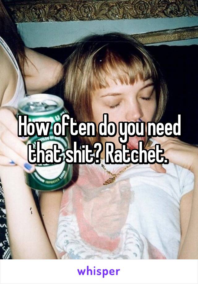 How often do you need that shit? Ratchet. 