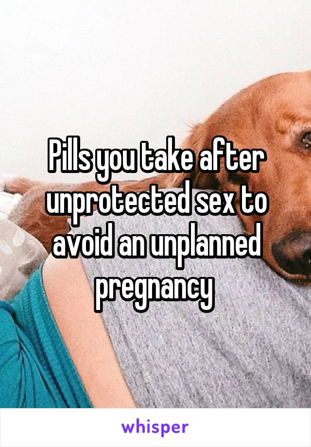 Pills you take after unprotected sex to avoid an unplanned pregnancy 