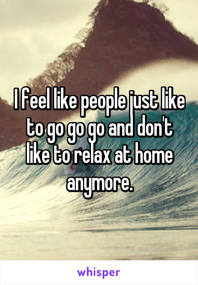 I feel like people just like to go go go and don't like to relax at home anymore.
