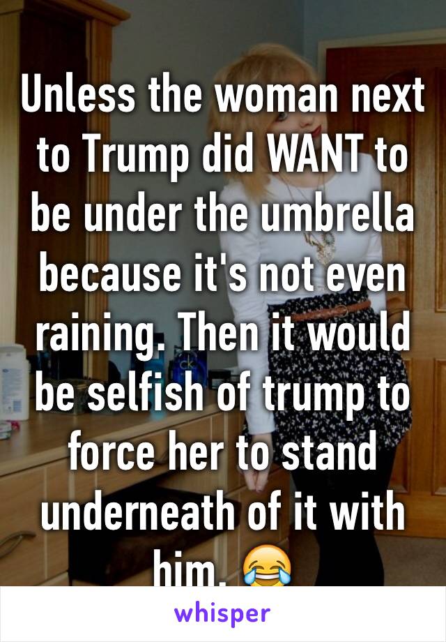 Unless the woman next to Trump did WANT to be under the umbrella because it's not even raining. Then it would be selfish of trump to force her to stand underneath of it with him. 😂