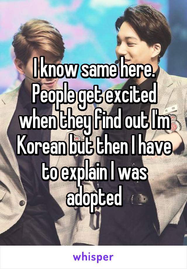 I know same here. People get excited when they find out I'm Korean but then I have to explain I was adopted