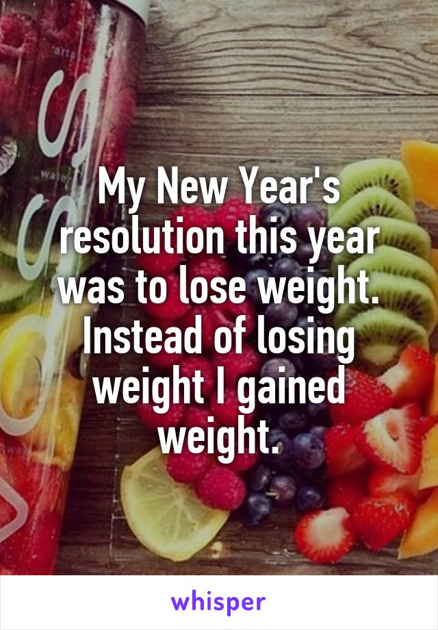 My New Year's resolution this year was to lose weight. Instead of losing weight I gained weight.