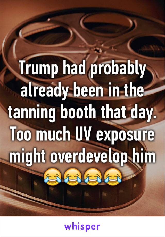 Trump had probably already been in the tanning booth that day. Too much UV exposure might overdevelop him 😂😂😂😂