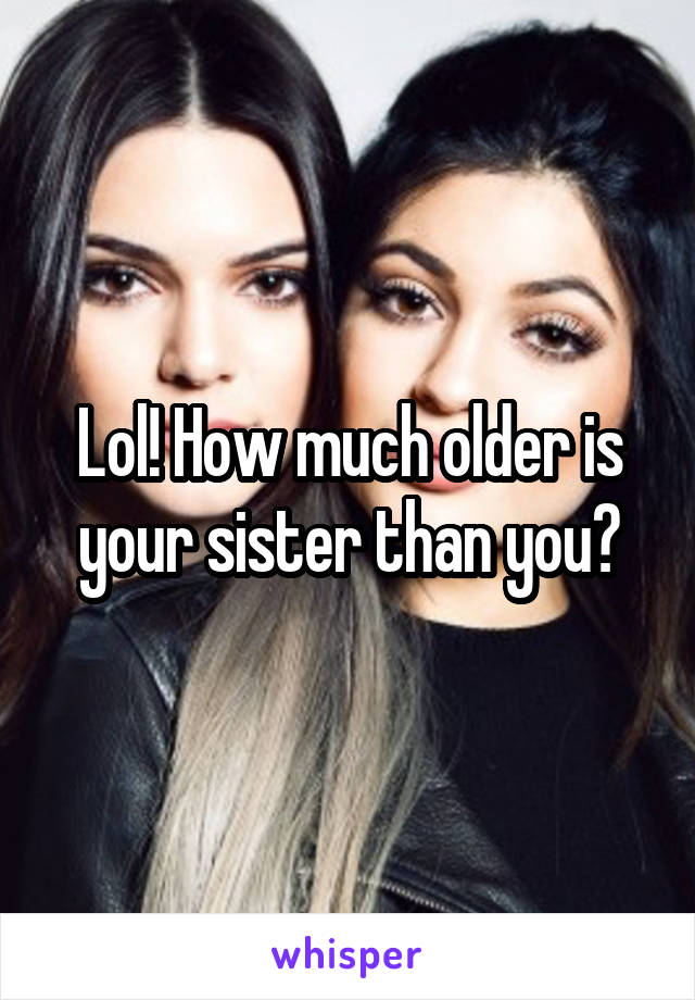 Lol! How much older is your sister than you?