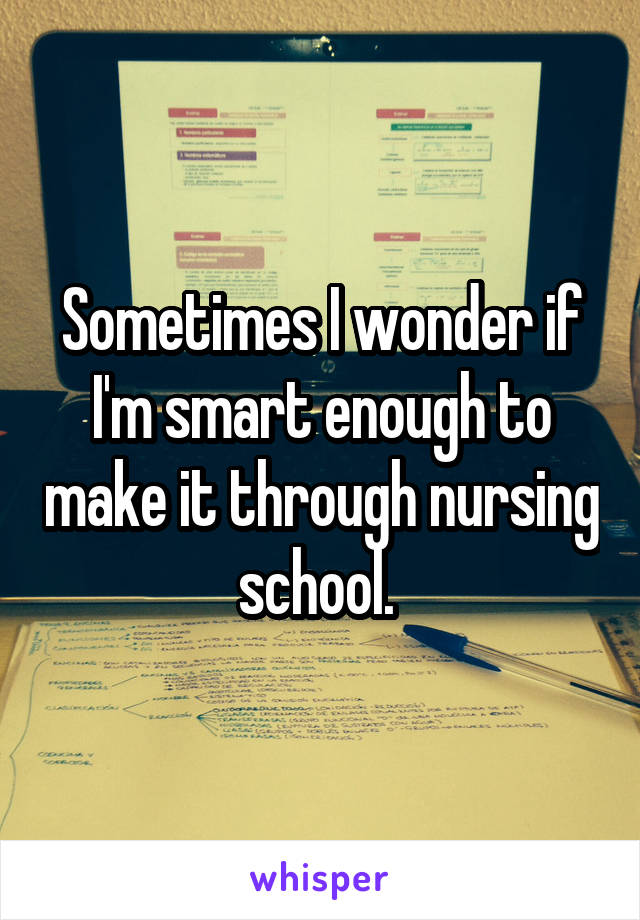 Sometimes I wonder if I'm smart enough to make it through nursing school. 