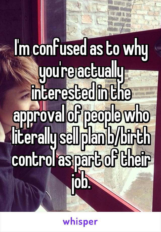 I'm confused as to why you're actually interested in the approval of people who literally sell plan b/birth control as part of their job.