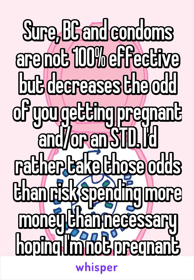 Sure, BC and condoms are not 100% effective but decreases the odd of you getting pregnant and/or an STD. I'd rather take those odds than risk spending more money than necessary hoping I'm not pregnant