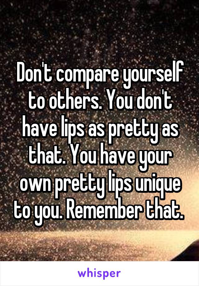 Don't compare yourself to others. You don't have lips as pretty as that. You have your own pretty lips unique to you. Remember that. 