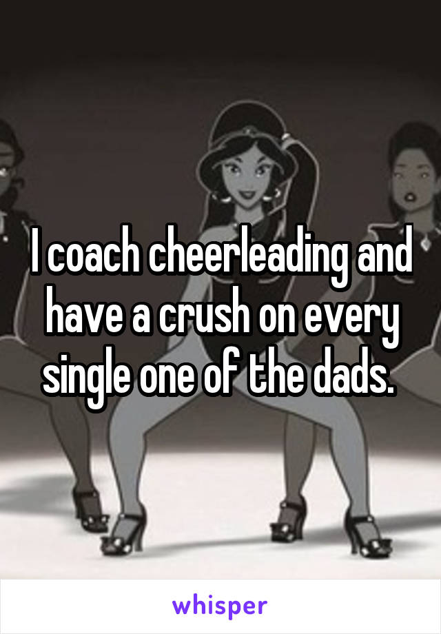 I coach cheerleading and have a crush on every single one of the dads. 