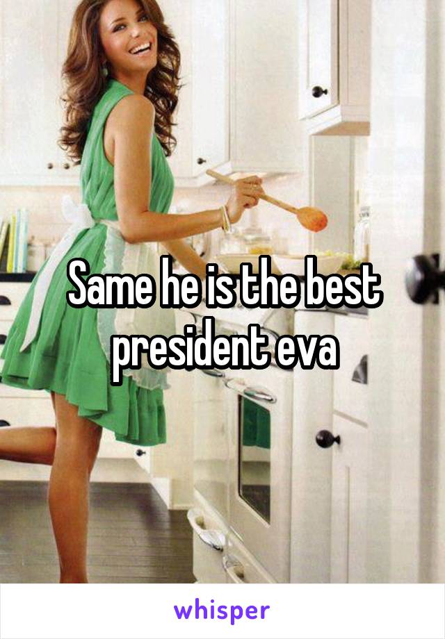 Same he is the best president eva