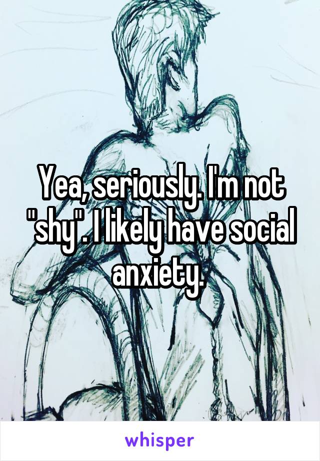Yea, seriously. I'm not "shy". I likely have social anxiety. 