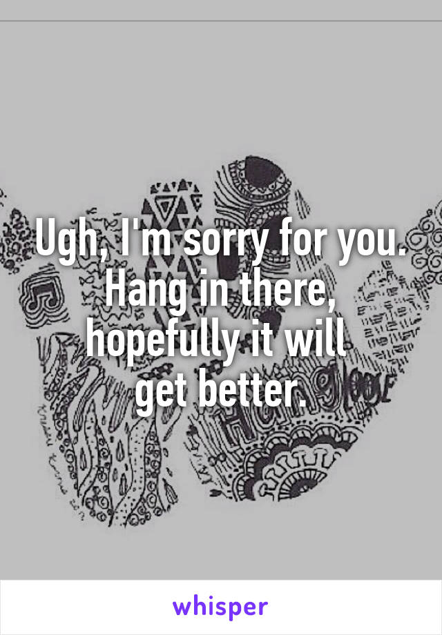 Ugh, I'm sorry for you. Hang in there, hopefully it will 
get better.