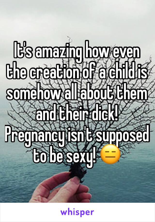 It's amazing how even the creation of a child is somehow all about them and their dick! 
Pregnancy isn't supposed to be sexy! 😑