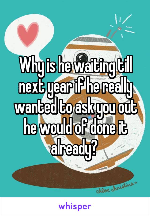 Why is he waiting till next year if he really wanted to ask you out he would of done it already? 