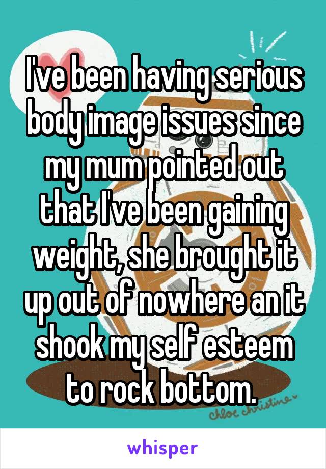 I've been having serious body image issues since my mum pointed out that I've been gaining weight, she brought it up out of nowhere an it shook my self esteem to rock bottom. 