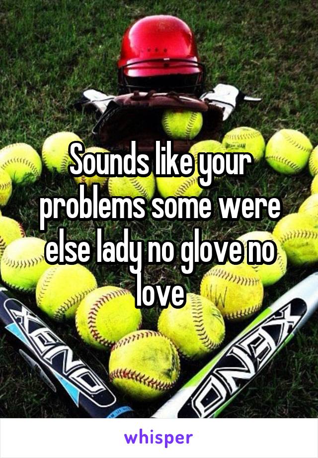 Sounds like your problems some were else lady no glove no love