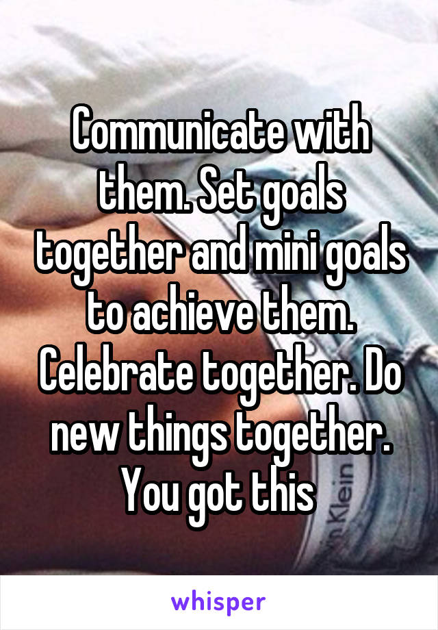Communicate with them. Set goals together and mini goals to achieve them. Celebrate together. Do new things together. You got this 