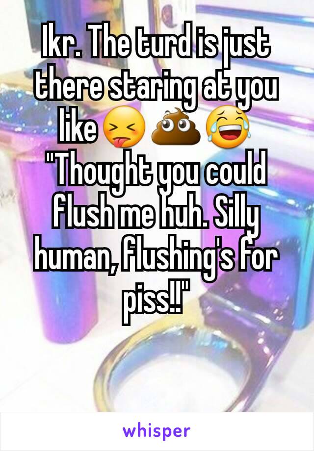 Ikr. The turd is just there staring at you like😝💩😂
"Thought you could flush me huh. Silly human, flushing's for piss!!"