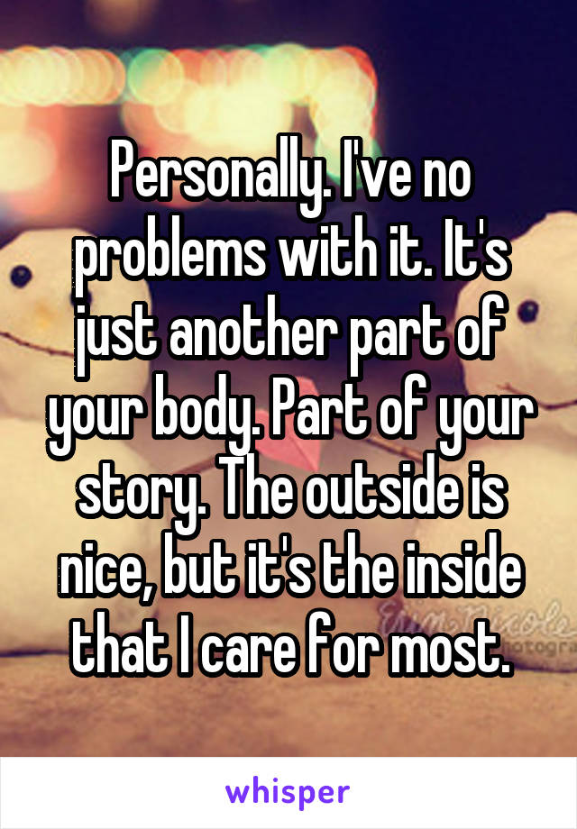 Personally. I've no problems with it. It's just another part of your body. Part of your story. The outside is nice, but it's the inside that I care for most.