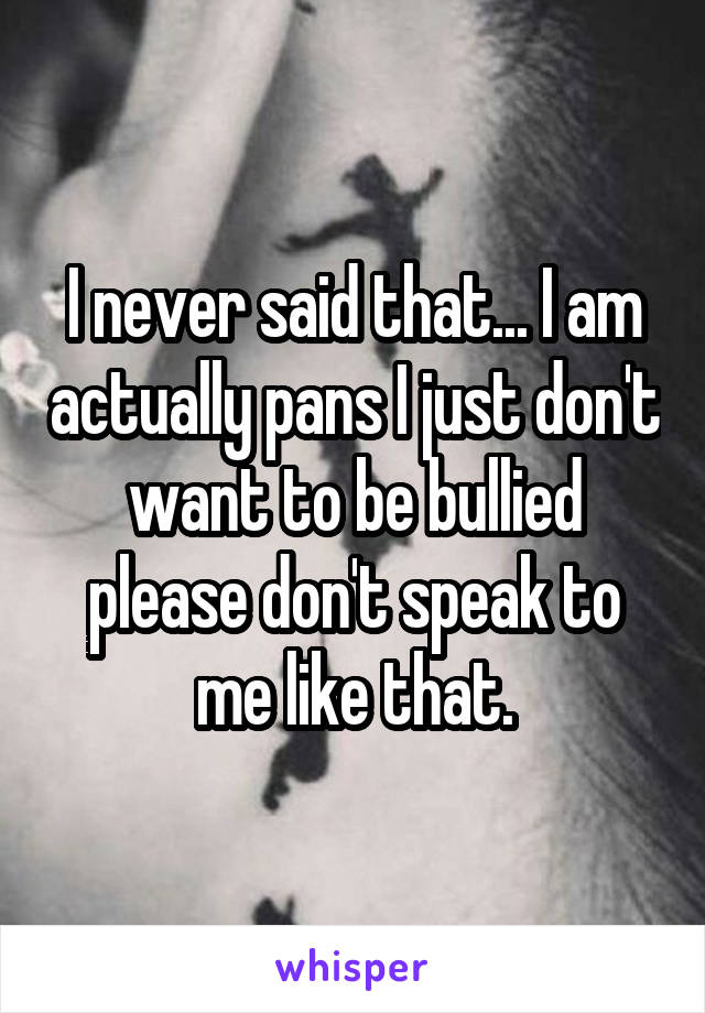 I never said that... I am actually pans I just don't want to be bullied please don't speak to me like that.