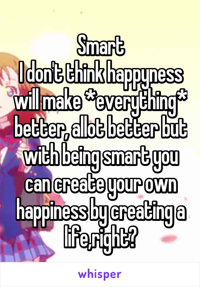 Smart
I don't think happyness will make *everything* better, allot better but with being smart you can create your own happiness by creating a life,right?